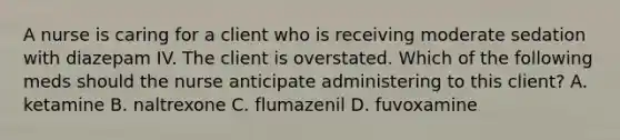 A nurse is caring for a client who is receiving moderate sedation with diazepam IV. The client is overstated. Which of the following meds should the nurse anticipate administering to this client? A. ketamine B. naltrexone C. flumazenil D. fuvoxamine