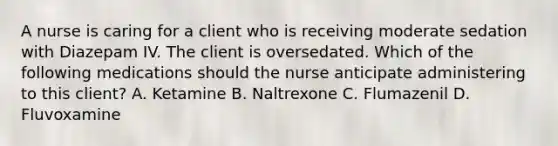 A nurse is caring for a client who is receiving moderate sedation with Diazepam IV. The client is oversedated. Which of the following medications should the nurse anticipate administering to this client? A. Ketamine B. Naltrexone C. Flumazenil D. Fluvoxamine