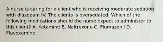 A nurse is caring for a client who is receiving moderate sedation with diazepam IV. The clients is oversedated. Which of the following medications should the nurse expect to administer to this client? A. Ketamine B. Naltrexone C. Flumazenil D. Fluvoxamine