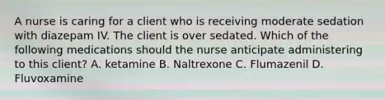 A nurse is caring for a client who is receiving moderate sedation with diazepam IV. The client is over sedated. Which of the following medications should the nurse anticipate administering to this client? A. ketamine B. Naltrexone C. Flumazenil D. Fluvoxamine