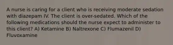 A nurse is caring for a client who is receiving moderate sedation with diazepam IV. The client is over-sedated. Which of the following medications should the nurse expect to administer to this client? A) Ketamine B) Naltrexone C) Flumazenil D) Fluvoxamine