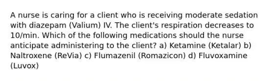 A nurse is caring for a client who is receiving moderate sedation with diazepam (Valium) IV. The client's respiration decreases to 10/min. Which of the following medications should the nurse anticipate administering to the client? a) Ketamine (Ketalar) b) Naltroxene (ReVia) c) Flumazenil (Romazicon) d) Fluvoxamine (Luvox)