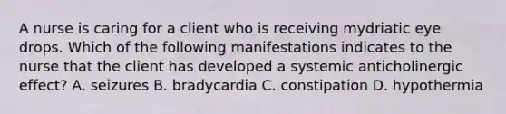 A nurse is caring for a client who is receiving mydriatic eye drops. Which of the following manifestations indicates to the nurse that the client has developed a systemic anticholinergic effect? A. seizures B. bradycardia C. constipation D. hypothermia