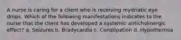 A nurse is caring for a client who is receiving mydriatic eye drops. Which of the following manifestations indicates to the nurse that the client has developed a systemic anticholinergic effect? a. Seizures b. Bradycardia c. Constipation d. Hypothermia