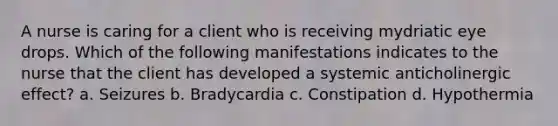 A nurse is caring for a client who is receiving mydriatic eye drops. Which of the following manifestations indicates to the nurse that the client has developed a systemic anticholinergic effect? a. Seizures b. Bradycardia c. Constipation d. Hypothermia