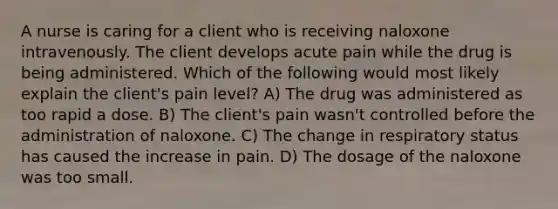 A nurse is caring for a client who is receiving naloxone intravenously. The client develops acute pain while the drug is being administered. Which of the following would most likely explain the client's pain level? A) The drug was administered as too rapid a dose. B) The client's pain wasn't controlled before the administration of naloxone. C) The change in respiratory status has caused the increase in pain. D) The dosage of the naloxone was too small.