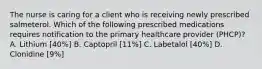 The nurse is caring for a client who is receiving newly prescribed salmeterol. Which of the following prescribed medications requires notification to the primary healthcare provider (PHCP)? A. Lithium [40%] B. Captopril [11%] C. Labetalol [40%] D. Clonidine [9%]