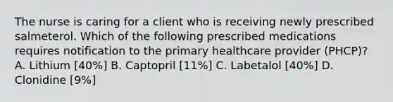 The nurse is caring for a client who is receiving newly prescribed salmeterol. Which of the following prescribed medications requires notification to the primary healthcare provider (PHCP)? A. Lithium [40%] B. Captopril [11%] C. Labetalol [40%] D. Clonidine [9%]