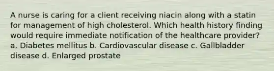 A nurse is caring for a client receiving niacin along with a statin for management of high cholesterol. Which health history finding would require immediate notification of the healthcare provider? a. Diabetes mellitus b. Cardiovascular disease c. Gallbladder disease d. Enlarged prostate