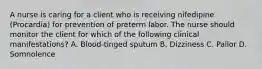 A nurse is caring for a client who is receiving nifedipine (Procardia) for prevention of preterm labor. The nurse should monitor the client for which of the following clinical manifestations? A. Blood-tinged sputum B. Dizziness C. Pallor D. Somnolence