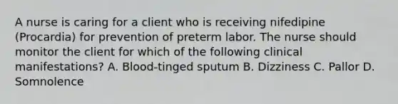 A nurse is caring for a client who is receiving nifedipine (Procardia) for prevention of preterm labor. The nurse should monitor the client for which of the following clinical manifestations? A. Blood-tinged sputum B. Dizziness C. Pallor D. Somnolence