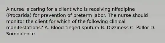 A nurse is caring for a client who is receiving nifedipine (Procarida) for prevention of preterm labor. The nurse should monitor the client for which of the following clinical manifestations? A. Blood-tinged sputum B. Dizziness C. Pallor D. Somnolence