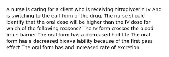 A nurse is caring for a client who is receiving nitroglycerin IV And is switching to the earl form of the drug. The nurse should identify that the oral dose will be higher than the IV dose for which of the following reasons? The IV form crosses <a href='https://www.questionai.com/knowledge/k7oXMfj7lk-the-blood' class='anchor-knowledge'>the blood</a> brain barrier The oral form has a decreased half life The oral form has a decreased bioavailability because of the first pass effect The oral form has and increased rate of excretion