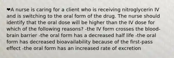 ❤️A nurse is caring for a client who is receiving nitroglycerin IV and is switching to the oral form of the drug. The nurse should identify that the oral dose will be higher than the IV dose for which of the following reasons? -the IV form crosses the blood-brain barrier -the oral form has a decreased half life -the oral form has decreased bioavailability because of the first-pass effect -the oral form has an increased rate of excretion