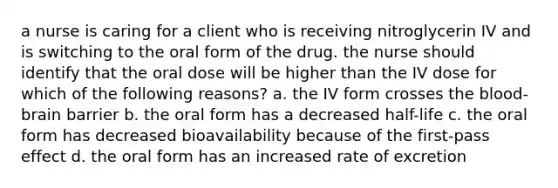 a nurse is caring for a client who is receiving nitroglycerin IV and is switching to the oral form of the drug. the nurse should identify that the oral dose will be higher than the IV dose for which of the following reasons? a. the IV form crosses <a href='https://www.questionai.com/knowledge/kO1rMGD7bv-the-blood-brain-barrier' class='anchor-knowledge'>the blood-brain barrier</a> b. the oral form has a decreased half-life c. the oral form has decreased bioavailability because of the first-pass effect d. the oral form has an increased rate of excretion