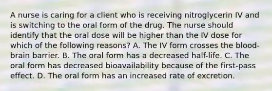 A nurse is caring for a client who is receiving nitroglycerin IV and is switching to the oral form of the drug. The nurse should identify that the oral dose will be higher than the IV dose for which of the following reasons? A. The IV form crosses the blood-brain barrier. B. The oral form has a decreased half-life. C. The oral form has decreased bioavailability because of the first-pass effect. D. The oral form has an increased rate of excretion.