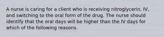 A nurse is caring for a client who is receiving nitroglycerin, IV, and switching to the oral form of the drug. The nurse should identify that the oral days will be higher than the IV days for which of the following reasons.