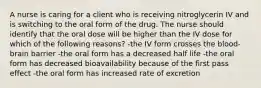 A nurse is caring for a client who is receiving nitroglycerin IV and is switching to the oral form of the drug. The nurse should identify that the oral dose will be higher than the IV dose for which of the following reasons? -the IV form crosses the blood-brain barrier -the oral form has a decreased half life -the oral form has decreased bioavailability because of the first pass effect -the oral form has increased rate of excretion