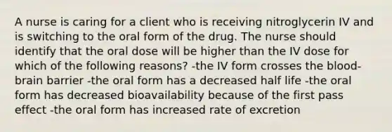 A nurse is caring for a client who is receiving nitroglycerin IV and is switching to the oral form of the drug. The nurse should identify that the oral dose will be higher than the IV dose for which of the following reasons? -the IV form crosses the blood-brain barrier -the oral form has a decreased half life -the oral form has decreased bioavailability because of the first pass effect -the oral form has increased rate of excretion