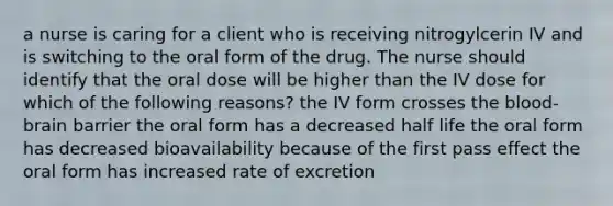 a nurse is caring for a client who is receiving nitrogylcerin IV and is switching to the oral form of the drug. The nurse should identify that the oral dose will be higher than the IV dose for which of the following reasons? the IV form crosses the blood-brain barrier the oral form has a decreased half life the oral form has decreased bioavailability because of the first pass effect the oral form has increased rate of excretion