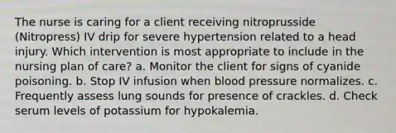 The nurse is caring for a client receiving nitroprusside (Nitropress) IV drip for severe hypertension related to a head injury. Which intervention is most appropriate to include in the nursing plan of care? a. Monitor the client for signs of cyanide poisoning. b. Stop IV infusion when blood pressure normalizes. c. Frequently assess lung sounds for presence of crackles. d. Check serum levels of potassium for hypokalemia.