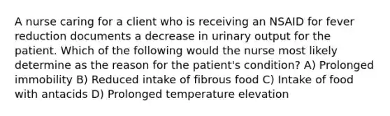 A nurse caring for a client who is receiving an NSAID for fever reduction documents a decrease in urinary output for the patient. Which of the following would the nurse most likely determine as the reason for the patient's condition? A) Prolonged immobility B) Reduced intake of fibrous food C) Intake of food with antacids D) Prolonged temperature elevation