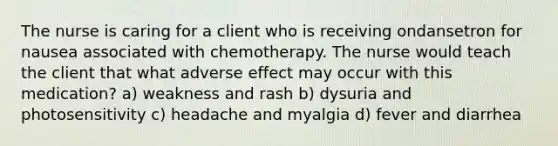 The nurse is caring for a client who is receiving ondansetron for nausea associated with chemotherapy. The nurse would teach the client that what adverse effect may occur with this medication? a) weakness and rash b) dysuria and photosensitivity c) headache and myalgia d) fever and diarrhea