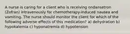 A nurse is caring for a client who is receiving ondansetron (Zofran) intravenously for chemotherapy-induced nausea and vomiting. The nurse should monitor the client for which of the following adverse effects of this medication? a) dehydration b) hypokalemia c) hyponatremia d) hypotension