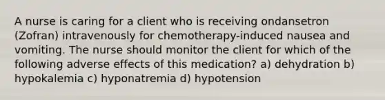 A nurse is caring for a client who is receiving ondansetron (Zofran) intravenously for chemotherapy-induced nausea and vomiting. The nurse should monitor the client for which of the following adverse effects of this medication? a) dehydration b) hypokalemia c) hyponatremia d) hypotension