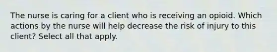 The nurse is caring for a client who is receiving an opioid. Which actions by the nurse will help decrease the risk of injury to this client? Select all that apply.