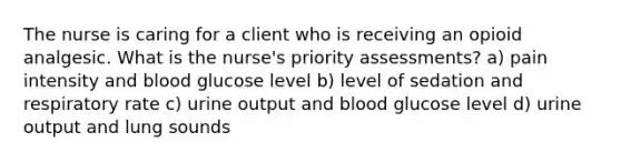 The nurse is caring for a client who is receiving an opioid analgesic. What is the nurse's priority assessments? a) pain intensity and blood glucose level b) level of sedation and respiratory rate c) urine output and blood glucose level d) urine output and lung sounds