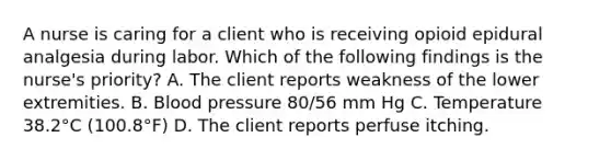 A nurse is caring for a client who is receiving opioid epidural analgesia during labor. Which of the following findings is the nurse's priority? A. The client reports weakness of the lower extremities. B. Blood pressure 80/56 mm Hg C. Temperature 38.2°C (100.8°F) D. The client reports perfuse itching.