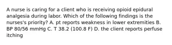 A nurse is caring for a client who is receiving opioid epidural analgesia during labor. Which of the following findings is the nurses's priority? A. pt reports weakness in lower extremities B. BP 80/56 mmHg C. T 38.2 (100.8 F) D. the client reports perfuse itching