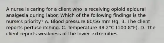 A nurse is caring for a client who is receiving opioid epidural analgesia during labor. Which of the following findings is the nurse's priority? A. Blood pressure 80/56 mm Hg. B. The client reports perfuse itching. C. Temperature 38.2°C (100.8°F). D. The client reports weakness of the lower extremities