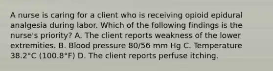 A nurse is caring for a client who is receiving opioid epidural analgesia during labor. Which of the following findings is the nurse's priority? A. The client reports weakness of the lower extremities. B. Blood pressure 80/56 mm Hg C. Temperature 38.2°C (100.8°F) D. The client reports perfuse itching.