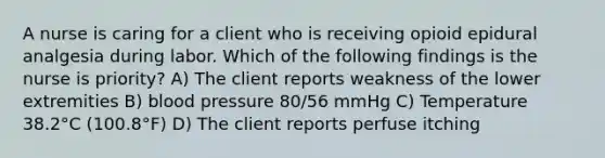 A nurse is caring for a client who is receiving opioid epidural analgesia during labor. Which of the following findings is the nurse is priority? A) The client reports weakness of the lower extremities B) blood pressure 80/56 mmHg C) Temperature 38.2°C (100.8°F) D) The client reports perfuse itching