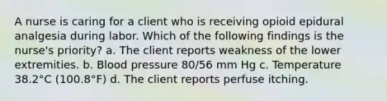 A nurse is caring for a client who is receiving opioid epidural analgesia during labor. Which of the following findings is the nurse's priority? a. The client reports weakness of the lower extremities. b. Blood pressure 80/56 mm Hg c. Temperature 38.2°C (100.8°F) d. The client reports perfuse itching.