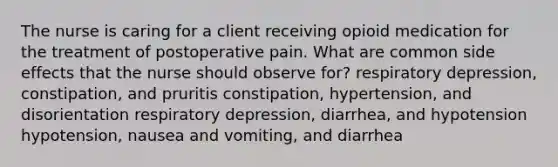 The nurse is caring for a client receiving opioid medication for the treatment of postoperative pain. What are common side effects that the nurse should observe for? respiratory depression, constipation, and pruritis constipation, hypertension, and disorientation respiratory depression, diarrhea, and hypotension hypotension, nausea and vomiting, and diarrhea