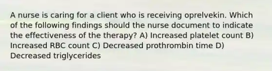 A nurse is caring for a client who is receiving oprelvekin. Which of the following findings should the nurse document to indicate the effectiveness of the therapy? A) Increased platelet count B) Increased RBC count C) Decreased prothrombin time D) Decreased triglycerides