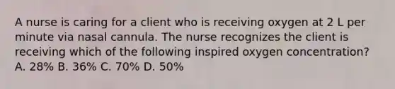 A nurse is caring for a client who is receiving oxygen at 2 L per minute via nasal cannula. The nurse recognizes the client is receiving which of the following inspired oxygen concentration? A. 28% B. 36% C. 70% D. 50%