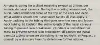 A nurse is caring for a client receiving oxygen at 2 liters per minute via nasal cannula. During the morning assessment, the nurse notes reddened areas at the top of the ears and neck. What actions should the nurse take? Select all that apply. a) Apply padding to the tubing that goes over the ears and loosen neck tubing. b) Cushion the entire length of the nasal cannula tubing to prevent skin breakdown. c) Initiate a nonrebreather mask to prevent further skin breakdown. d) Loosen the nasal cannula tubing to ensure the tubing is not too tight. e) Request a consult by a skin care team to determine further actions.