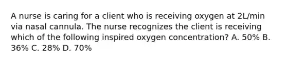 A nurse is caring for a client who is receiving oxygen at 2L/min via nasal cannula. The nurse recognizes the client is receiving which of the following inspired oxygen concentration? A. 50% B. 36% C. 28% D. 70%