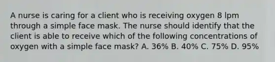 A nurse is caring for a client who is receiving oxygen 8 lpm through a simple face mask. The nurse should identify that the client is able to receive which of the following concentrations of oxygen with a simple face mask? A. 36% B. 40% C. 75% D. 95%