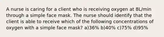 A nurse is caring for a client who is receiving oxygen at 8L/min through a simple face mask. The nurse should identify that the client is able to receive which of the following concentrations of oxygen with a simple face mask? a)36% b)40% c)75% d)95%