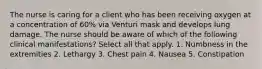 The nurse is caring for a client who has been receiving oxygen at a concentration of 60% via Venturi mask and develops lung damage. The nurse should be aware of which of the following clinical manifestations? Select all that apply. 1. Numbness in the extremities 2. Lethargy 3. Chest pain 4. Nausea 5. Constipation