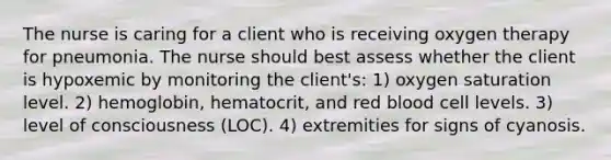 The nurse is caring for a client who is receiving oxygen therapy for pneumonia. The nurse should best assess whether the client is hypoxemic by monitoring the client's: 1) oxygen saturation level. 2) hemoglobin, hematocrit, and red blood cell levels. 3) level of consciousness (LOC). 4) extremities for signs of cyanosis.