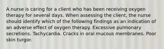 A nurse is caring for a client who has been receiving oxygen therapy for several days. When assessing the client, the nurse should identify which of the following findings as an indication of an adverse effect of oxygen therapy. Excessive pulmonary secretions. Tachycardia. Cracks in oral mucous membranes. Poor skin turgor.