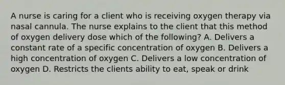 A nurse is caring for a client who is receiving oxygen therapy via nasal cannula. The nurse explains to the client that this method of oxygen delivery dose which of the following? A. Delivers a constant rate of a specific concentration of oxygen B. Delivers a high concentration of oxygen C. Delivers a low concentration of oxygen D. Restricts the clients ability to eat, speak or drink