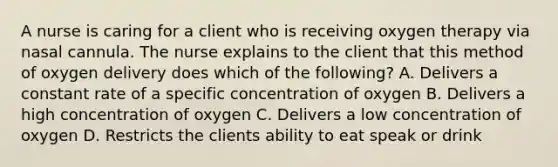 A nurse is caring for a client who is receiving oxygen therapy via nasal cannula. The nurse explains to the client that this method of oxygen delivery does which of the following? A. Delivers a constant rate of a specific concentration of oxygen B. Delivers a high concentration of oxygen C. Delivers a low concentration of oxygen D. Restricts the clients ability to eat speak or drink