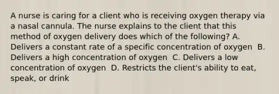 A nurse is caring for a client who is receiving oxygen therapy via a nasal cannula. The nurse explains to the client that this method of oxygen delivery does which of the following?​ A. Delivers a constant rate of a specific concentration of oxygen ​ B. Delivers a high concentration of oxygen ​ C. Delivers a low concentration of oxygen ​ D. Restricts the client's ability to eat, speak, or drink ​